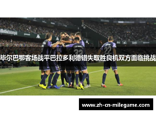 毕尔巴鄂客场战平巴拉多利德错失取胜良机双方面临挑战