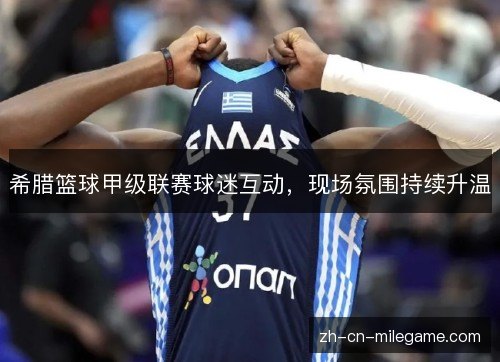 希腊篮球甲级联赛球迷互动,现场氛围持续升温 希腊篮球甲级联赛球迷互动,现场氛围持续升温